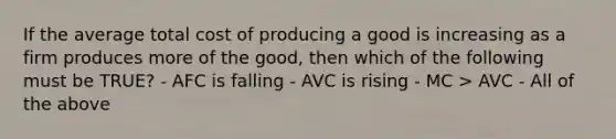 If the average total cost of producing a good is increasing as a firm produces more of the good, then which of the following must be TRUE? - AFC is falling - AVC is rising - MC > AVC - All of the above