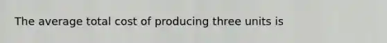 The average total cost of producing three units is