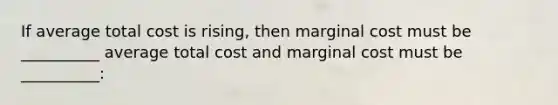 If average total cost is rising, then marginal cost must be __________ average total cost and marginal cost must be __________: