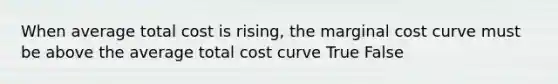 When average total cost is rising, the marginal cost curve must be above the average total cost curve True False