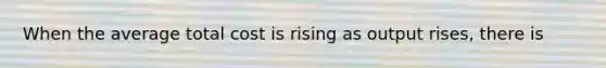 When the average total cost is rising as output rises, there is