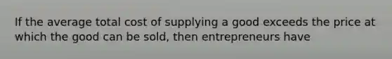 If the average total cost of supplying a good exceeds the price at which the good can be sold, then entrepreneurs have