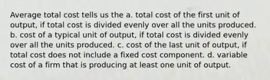 Average total cost tells us the a. total cost of the first unit of output, if total cost is divided evenly over all the units produced. b. cost of a typical unit of output, if total cost is divided evenly over all the units produced. c. cost of the last unit of output, if total cost does not include a fixed cost component. d. variable cost of a firm that is producing at least one unit of output.