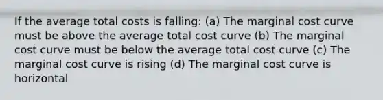 If the average total costs is falling: (a) The marginal cost curve must be above the average total cost curve (b) The marginal cost curve must be below the average total cost curve (c) The marginal cost curve is rising (d) The marginal cost curve is horizontal