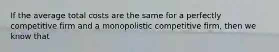 If the average total costs are the same for a perfectly competitive firm and a monopolistic competitive firm, then we know that