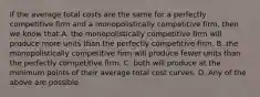 If the average total costs are the same for a perfectly competitive firm and a monopolistically competitive​ firm, then we know that A. the monopolistically competitive firm will produce more units than the perfectly competitive firm. B. the monopolistically competitive firm will produce fewer units than the perfectly competitive firm. C. both will produce at the minimum points of their average total cost curves. D. Any of the above are possible.