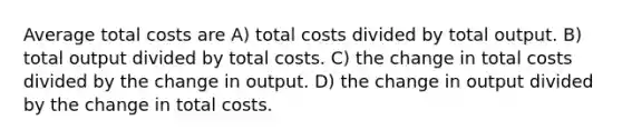 Average total costs are A) total costs divided by total output. B) total output divided by total costs. C) the change in total costs divided by the change in output. D) the change in output divided by the change in total costs.