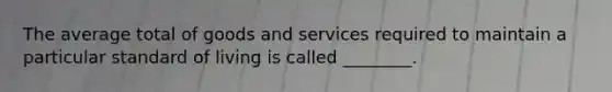 The average total of goods and services required to maintain a particular standard of living is called ________.