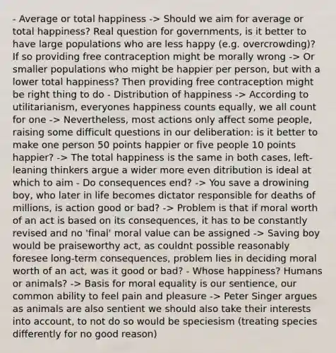 - Average or total happiness -> Should we aim for average or total happiness? Real question for governments, is it better to have large populations who are less happy (e.g. overcrowding)? If so providing free contraception might be morally wrong -> Or smaller populations who might be happier per person, but with a lower total happiness? Then providing free contraception might be right thing to do - Distribution of happiness -> According to utilitarianism, everyones happiness counts equally, we all count for one -> Nevertheless, most actions only affect some people, raising some difficult questions in our deliberation: is it better to make one person 50 points happier or five people 10 points happier? -> The total happiness is the same in both cases, left-leaning thinkers argue a wider more even ditribution is ideal at which to aim - Do consequences end? -> You save a drowining boy, who later in life becomes dictator responsible for deaths of millions, is action good or bad? -> Problem is that if moral worth of an act is based on its consequences, it has to be constantly revised and no 'final' moral value can be assigned -> Saving boy would be praiseworthy act, as couldnt possible reasonably foresee long-term consequences, problem lies in deciding moral worth of an act, was it good or bad? - Whose happiness? Humans or animals? -> Basis for moral equality is our sentience, our common ability to feel pain and pleasure -> Peter Singer argues as animals are also sentient we should also take their interests into account, to not do so would be speciesism (treating species differently for no good reason)