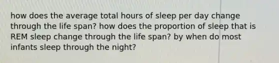 how does the average total hours of sleep per day change through the life span? how does the proportion of sleep that is REM sleep change through the life span? by when do most infants sleep through the night?