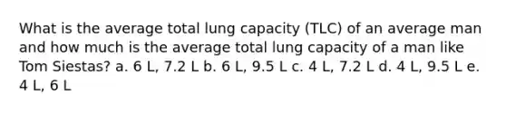 What is the average total lung capacity (TLC) of an average man and how much is the average total lung capacity of a man like Tom Siestas? a. 6 L, 7.2 L b. 6 L, 9.5 L c. 4 L, 7.2 L d. 4 L, 9.5 L e. 4 L, 6 L