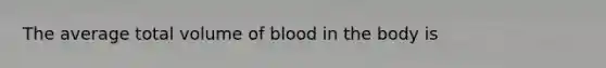 The average total volume of blood in the body is