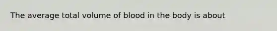 The average total volume of blood in the body is about