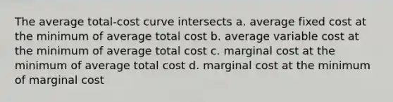 The average total-cost curve intersects a. average fixed cost at the minimum of average total cost b. average variable cost at the minimum of average total cost c. marginal cost at the minimum of average total cost d. marginal cost at the minimum of marginal cost