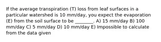 If the average transpiration (T) loss from leaf surfaces in a particular watershed is 10 mm/day, you expect the evaporation (E) from the soil surface to be ________. A) 15 mm/day B) 100 mm/day C) 5 mm/day D) 10 mm/day E) Impossible to calculate from the data given