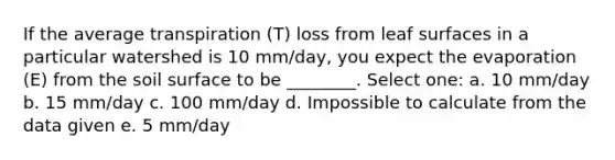 If the average transpiration (T) loss from leaf surfaces in a particular watershed is 10 mm/day, you expect the evaporation (E) from the soil surface to be ________. Select one: a. 10 mm/day b. 15 mm/day c. 100 mm/day d. Impossible to calculate from the data given e. 5 mm/day