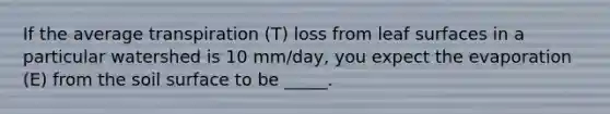 If the average transpiration (T) loss from leaf surfaces in a particular watershed is 10 mm/day, you expect the evaporation (E) from the soil surface to be _____.