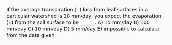 If the average transpiration (T) loss from leaf surfaces in a particular watershed is 10 mm/day, you expect the evaporation (E) from the soil surface to be ______. A) 15 mm/day B) 100 mm/day C) 10 mm/day D) 5 mm/day E) impossible to calculate from the data given