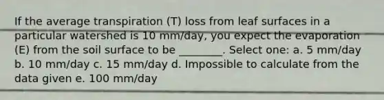 If the average transpiration (T) loss from leaf surfaces in a particular watershed is 10 mm/day, you expect the evaporation (E) from the soil surface to be ________. Select one: a. 5 mm/day b. 10 mm/day c. 15 mm/day d. Impossible to calculate from the data given e. 100 mm/day