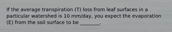 If the average transpiration (T) loss from leaf surfaces in a particular watershed is 10 mm/day, you expect the evaporation (E) from the soil surface to be ________.