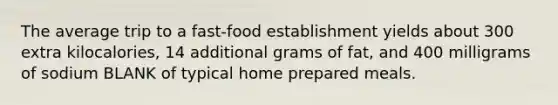 The average trip to a fast-food establishment yields about 300 extra kilocalories, 14 additional grams of fat, and 400 milligrams of sodium BLANK of typical home prepared meals.