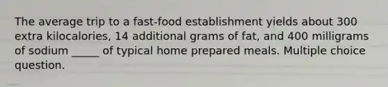 The average trip to a fast-food establishment yields about 300 extra kilocalories, 14 additional grams of fat, and 400 milligrams of sodium _____ of typical home prepared meals. Multiple choice question.