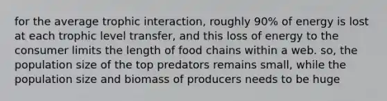 for the average trophic interaction, roughly 90% of energy is lost at each trophic level transfer, and this loss of energy to the consumer limits the length of food chains within a web. so, the population size of the top predators remains small, while the population size and biomass of producers needs to be huge