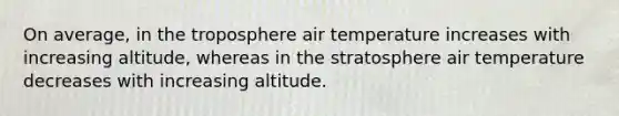 On average, in the troposphere air temperature increases with increasing altitude, whereas in the stratosphere air temperature decreases with increasing altitude.