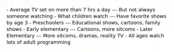 - Average TV set on more than 7 hrs a day --- But not always someone watching - What children watch --- Have favorite shows by age 3 - Preschoolers --- Educational shows, cartoons, family shows - Early elementary --- Cartoons, more sitcoms - Later Elementary --- More sitcoms, dramas, reality TV - All ages watch lots of adult programming