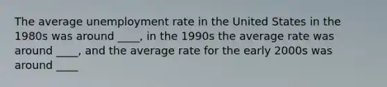 The average unemployment rate in the United States in the 1980s was around ____, in the 1990s the average rate was around ____, and the average rate for the early 2000s was around ____