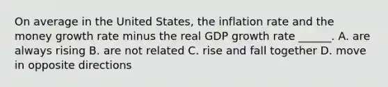 On average in the United​ States, the inflation rate and the money growth rate minus the real GDP growth rate​ ______. A. are always rising B. are not related C. rise and fall together D. move in opposite directions