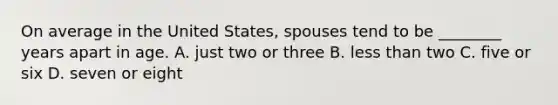 On average in the United States, spouses tend to be ________ years apart in age. A. just two or three B. less than two C. five or six D. seven or eight