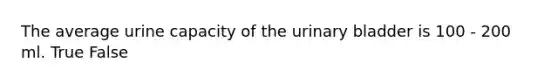 The average urine capacity of the urinary bladder is 100 - 200 ml. True False