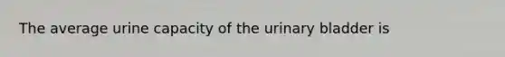 The average urine capacity of the <a href='https://www.questionai.com/knowledge/kb9SdfFdD9-urinary-bladder' class='anchor-knowledge'>urinary bladder</a> is