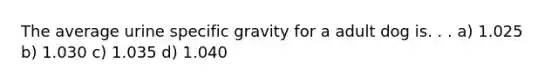 The average urine specific gravity for a adult dog is. . . a) 1.025 b) 1.030 c) 1.035 d) 1.040
