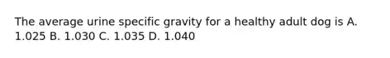 The average urine specific gravity for a healthy adult dog is A. 1.025 B. 1.030 C. 1.035 D. 1.040