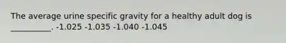 The average urine specific gravity for a healthy adult dog is __________. -1.025 -1.035 -1.040 -1.045