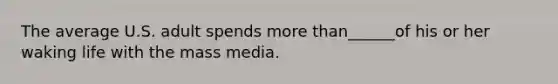 The average U.S. adult spends more than______of his or her waking life with the mass media.