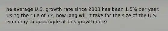 he average U.S. growth rate since 2008 has been 1.5% per year. Using the rule of 72, how long will it take for the size of the U.S. economy to quadruple at this growth rate?