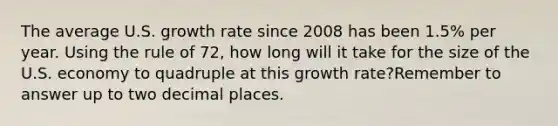 The average U.S. growth rate since 2008 has been 1.5% per year. Using the rule of 72, how long will it take for the size of the U.S. economy to quadruple at this growth rate?Remember to answer up to two decimal places.