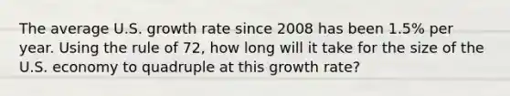 The average U.S. growth rate since 2008 has been 1.5% per year. Using the rule of 72, how long will it take for the size of the U.S. economy to quadruple at this growth rate?