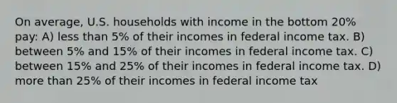 On average, U.S. households with income in the bottom 20% pay: A) less than 5% of their incomes in federal income tax. B) between 5% and 15% of their incomes in federal income tax. C) between 15% and 25% of their incomes in federal income tax. D) more than 25% of their incomes in federal income tax