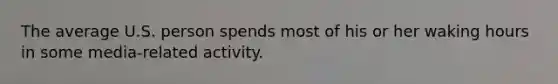 The average U.S. person spends most of his or her waking hours in some media-related activity.