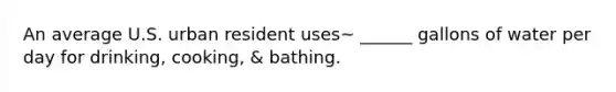 An average U.S. urban resident uses~ ______ gallons of water per day for drinking, cooking, & bathing.