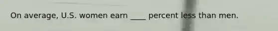 On average, U.S. women earn ____ percent less than men.
