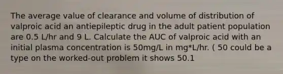 The average value of clearance and volume of distribution of valproic acid an antiepileptic drug in the adult patient population are 0.5 L/hr and 9 L. Calculate the AUC of valproic acid with an initial plasma concentration is 50mg/L in mg*L/hr. ( 50 could be a type on the worked-out problem it shows 50.1