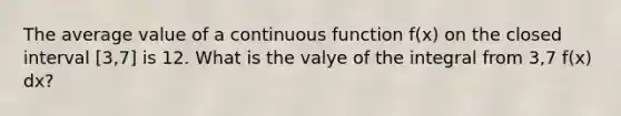 The average value of a continuous function f(x) on the closed interval [3,7] is 12. What is the valye of the integral from 3,7 f(x) dx?