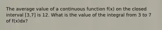 The average value of a continuous function f(x) on the closed interval [3,7] is 12. What is the value of the integral from 3 to 7 of f(x)dx?