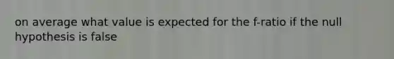 on average what value is expected for the f-ratio if the null hypothesis is false