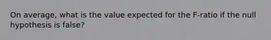 On average, what is the value expected for the F-ratio if the null hypothesis is false?